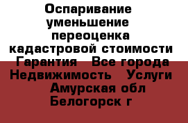 Оспаривание (уменьшение) переоценка кадастровой стоимости. Гарантия - Все города Недвижимость » Услуги   . Амурская обл.,Белогорск г.